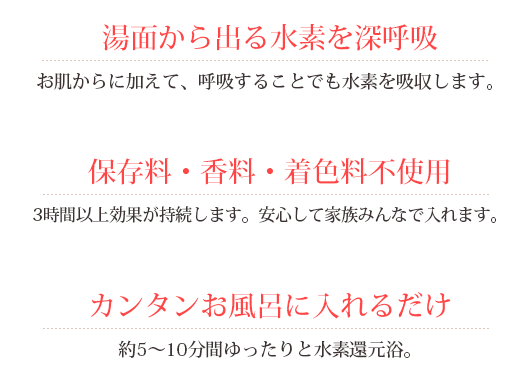 湯面から出る水素を深呼吸:お肌からに加えて、呼吸することでも水素を吸収します。保存料・香料・着色料不使用：3時間以上効果が持続します。安心して家族みんなで入れます。カンタンお風呂に入れるだけ：約5～10分間ゆったりと水素還元浴。