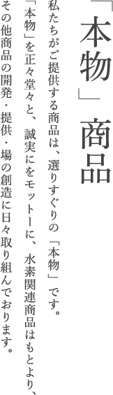 「本物」商品 私たちがご提供する商品は、選りすぐりの「本物」です。「本物」を正々堂々と、誠実にをモットーに、水素関連商品はもとより、その他商品の開発・提供・場の創造に日々取り組んでおります。