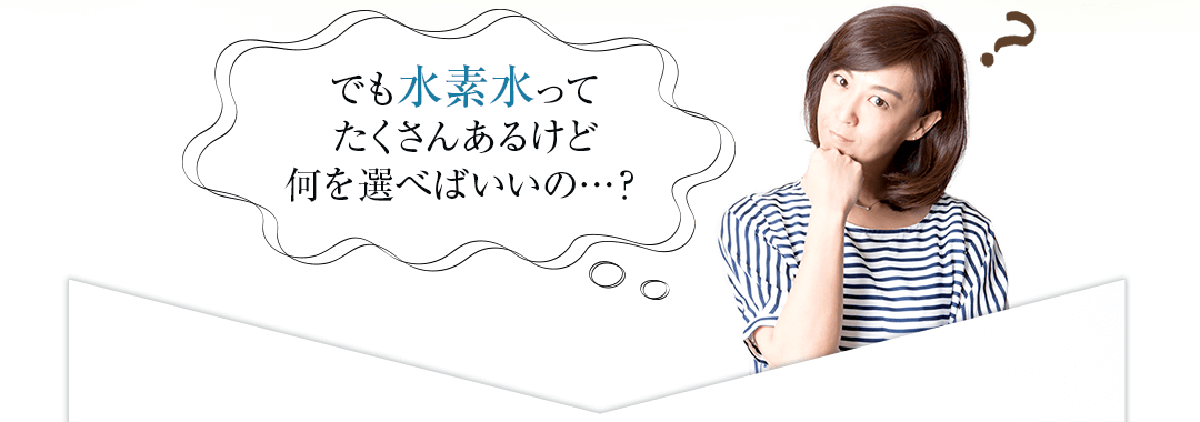 でも水素水ってたくさんあるけど何を選べばいいの…?