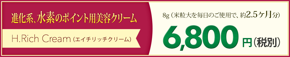 進化系、水素のポイント用美容クリーム H.Rich Cream（エイチリッチクリーム）8g（米粒大を毎日のご使用で、約2.5ヶ月分）6,800円（税別）