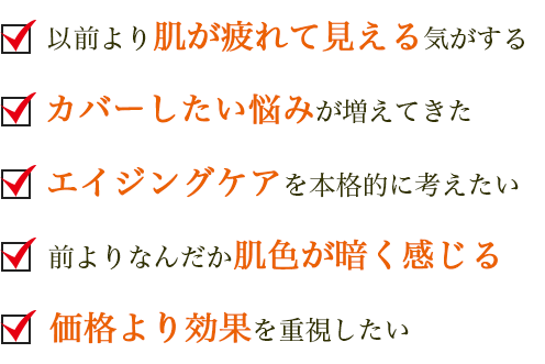 以前より肌が疲れて見える気がする カバーしたい悩みが増えてきた エイジングケアを本格的に考えたい 前よりなんだか肌色が暗く感じる 価格より効果を重視したい