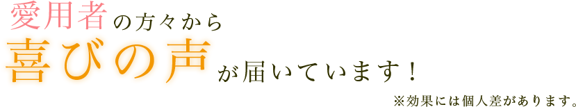 愛用者の方々から喜びの声が届いています！※効果には個人差があります。